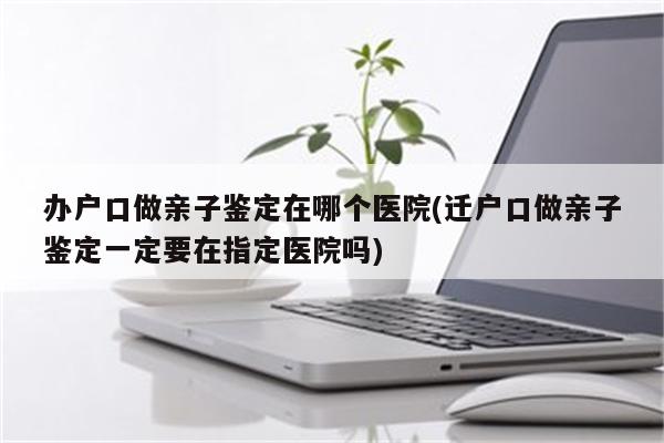 办户口做亲子鉴定在哪个医院(迁户口做亲子鉴定一定要在指定医院吗)