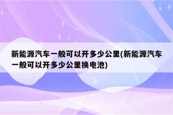 新能源汽车一般可以开多少公里(新能源汽车一般可以开多少公里换电池)