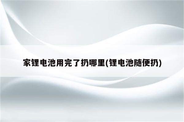 家锂电池用完了扔哪里(锂电池随便扔)