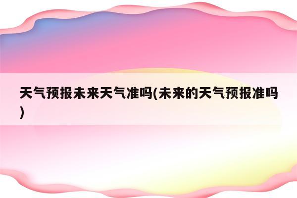 天气预报未来天气准吗(未来的天气预报准吗)