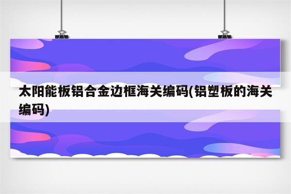 太阳能板铝合金边框海关编码(铝塑板的海关编码)