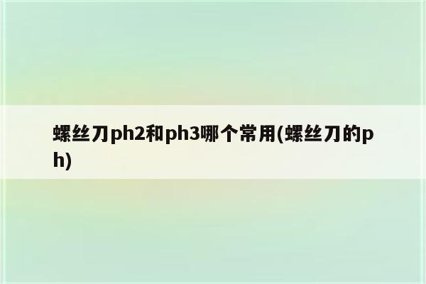 螺丝刀ph2和ph3哪个常用(螺丝刀的ph)