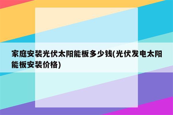 家庭安装光伏太阳能板多少钱(光伏发电太阳能板安装价格)