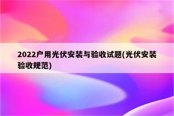 2022户用光伏安装与验收试题(光伏安装验收规范)