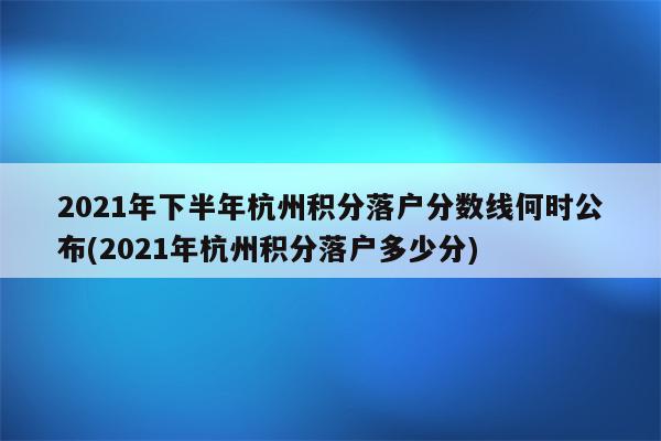 2021年下半年杭州积分落户分数线何时公布(2021年杭州积分落户多少分)