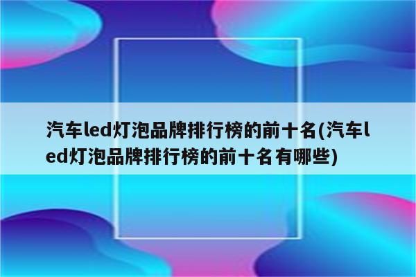 汽车led灯泡品牌排行榜的前十名(汽车led灯泡品牌排行榜的前十名有哪些)