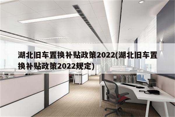 湖北旧车置换补贴政策2022(湖北旧车置换补贴政策2022规定)