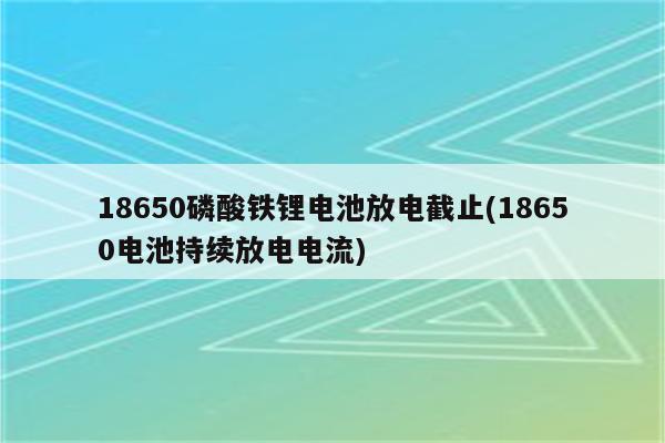 18650磷酸铁锂电池放电截止(18650电池持续放电电流)