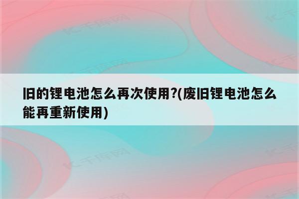 旧的锂电池怎么再次使用?(废旧锂电池怎么能再重新使用)