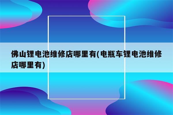 佛山锂电池维修店哪里有(电瓶车锂电池维修店哪里有)