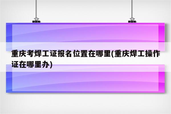 重庆考焊工证报名位置在哪里(重庆焊工操作证在哪里办)