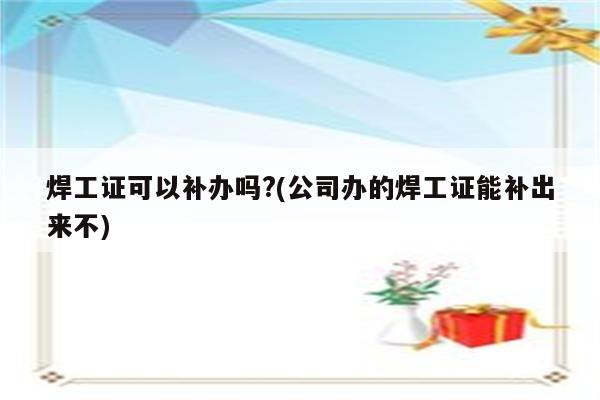 焊工证可以补办吗?(公司办的焊工证能补出来不)