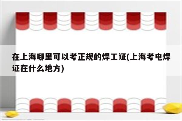 在上海哪里可以考正规的焊工证(上海考电焊证在什么地方)