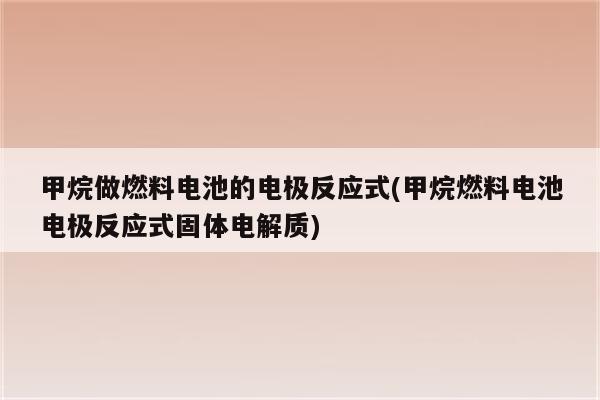 甲烷做燃料电池的电极反应式(甲烷燃料电池电极反应式固体电解质)