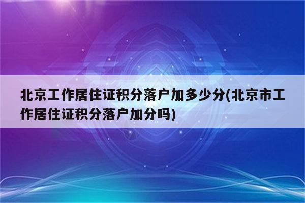 北京工作居住证积分落户加多少分(北京市工作居住证积分落户加分吗)