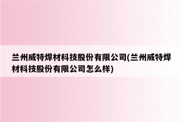 兰州威特焊材科技股份有限公司(兰州威特焊材科技股份有限公司怎么样)