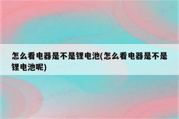 怎么看电器是不是锂电池(怎么看电器是不是锂电池呢)