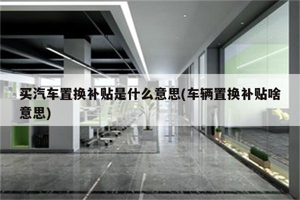 买汽车置换补贴是什么意思(车辆置换补贴啥意思)