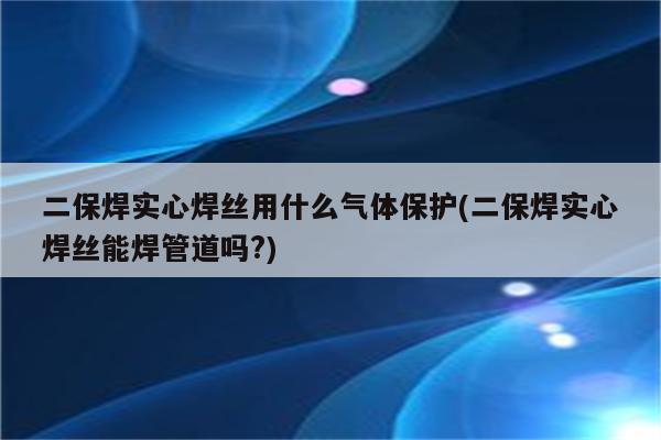 二保焊实心焊丝用什么气体保护(二保焊实心焊丝能焊管道吗?)