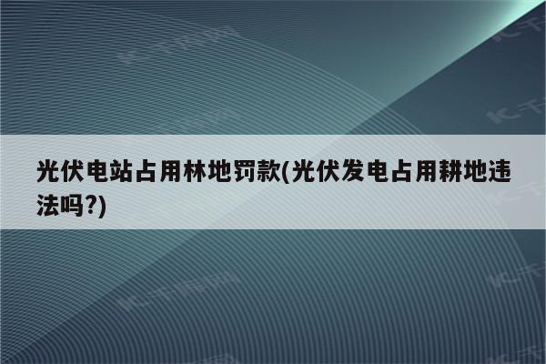 光伏电站占用林地罚款(光伏发电占用耕地违法吗?)