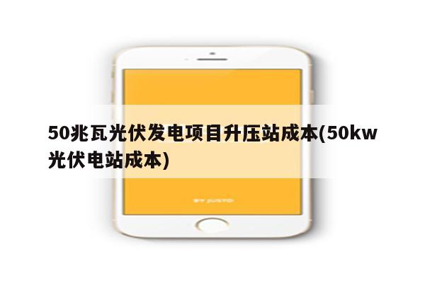 50兆瓦光伏发电项目升压站成本(50kw光伏电站成本)