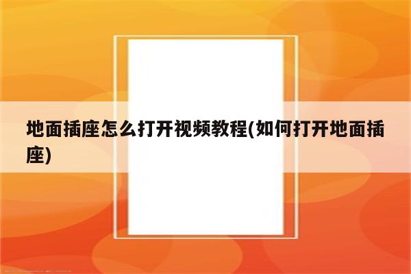 地面插座怎么打开视频教程(如何打开地面插座)