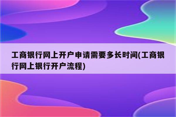 工商银行网上开户申请需要多长时间(工商银行网上银行开户流程)