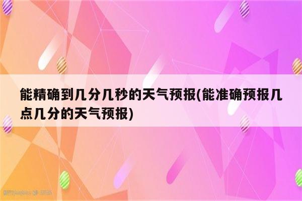 能精确到几分几秒的天气预报(能准确预报几点几分的天气预报)