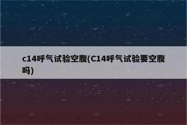 c14呼气试验空腹(C14呼气试验要空腹吗)