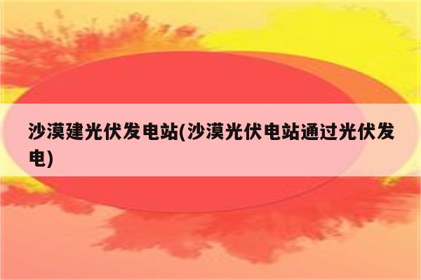 沙漠建光伏发电站(沙漠光伏电站通过光伏发电)