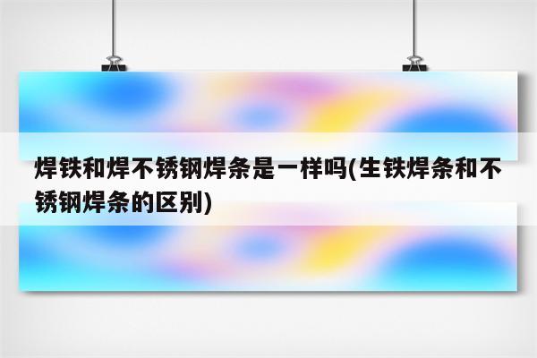 焊铁和焊不锈钢焊条是一样吗(生铁焊条和不锈钢焊条的区别)