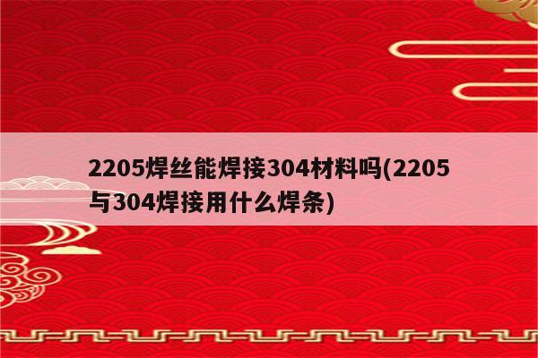 2205焊丝能焊接304材料吗(2205与304焊接用什么焊条)