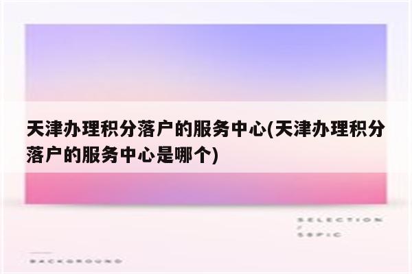 天津办理积分落户的服务中心(天津办理积分落户的服务中心是哪个)