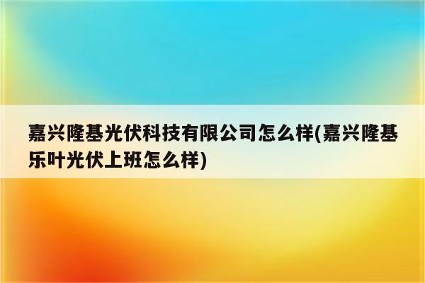 嘉兴隆基光伏科技有限公司怎么样(嘉兴隆基乐叶光伏上班怎么样)