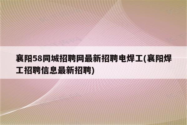 襄阳58同城招聘网最新招聘电焊工(襄阳焊工招聘信息最新招聘)