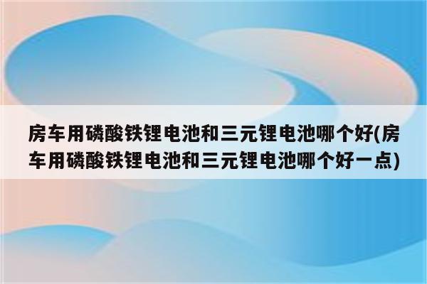 房车用磷酸铁锂电池和三元锂电池哪个好(房车用磷酸铁锂电池和三元锂电池哪个好一点)