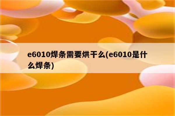 e6010焊条需要烘干么(e6010是什么焊条)