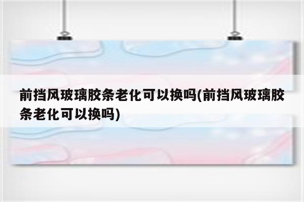 前挡风玻璃胶条老化可以换吗(前挡风玻璃胶条老化可以换吗)