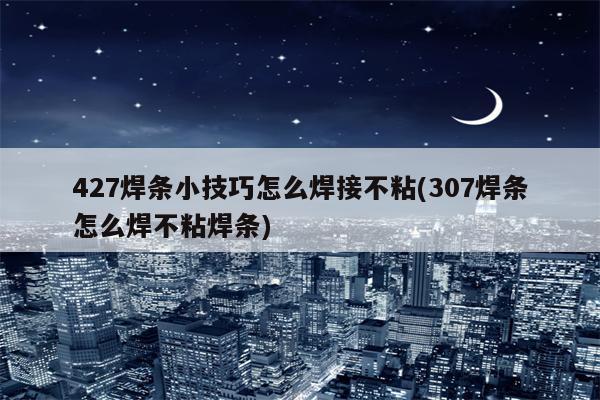 427焊条小技巧怎么焊接不粘(307焊条怎么焊不粘焊条)