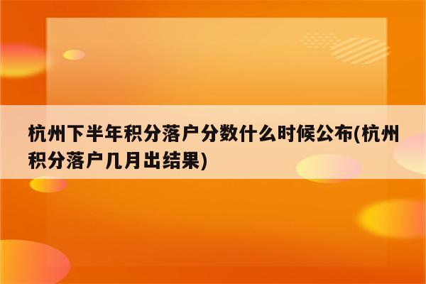 杭州下半年积分落户分数什么时候公布(杭州积分落户几月出结果)