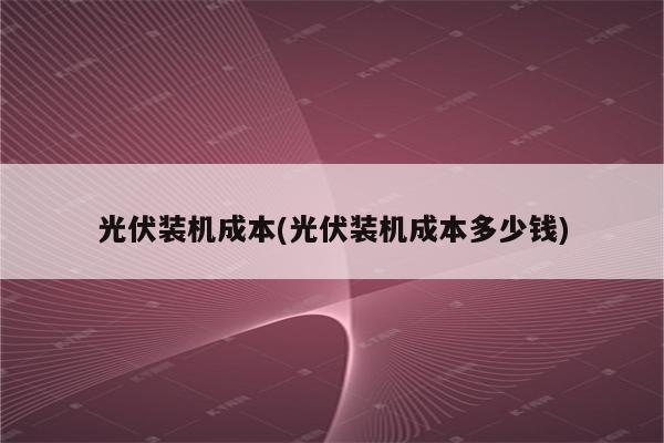 光伏装机成本(光伏装机成本多少钱)