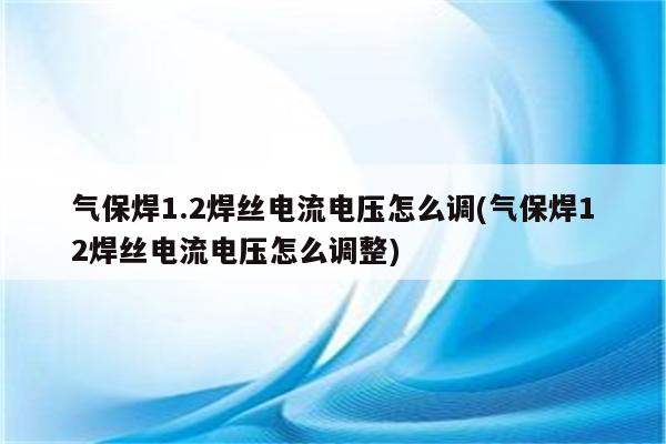 气保焊1.2焊丝电流电压怎么调(气保焊12焊丝电流电压怎么调整)