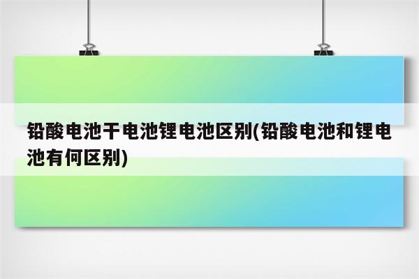 铅酸电池干电池锂电池区别(铅酸电池和锂电池有何区别)