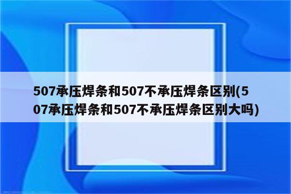 507承压焊条和507不承压焊条区别(507承压焊条和507不承压焊条区别大吗)