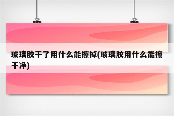 玻璃胶干了用什么能擦掉(玻璃胶用什么能擦干净)