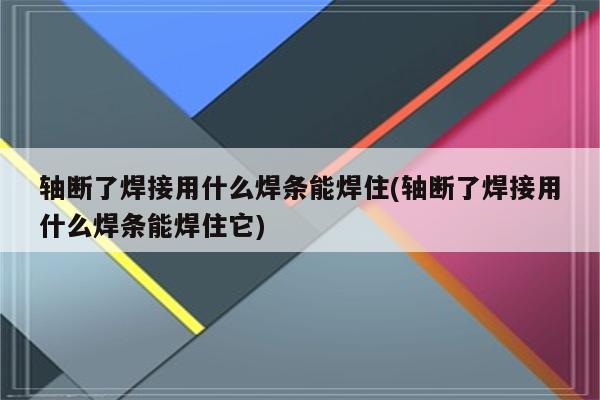 轴断了焊接用什么焊条能焊住(轴断了焊接用什么焊条能焊住它)