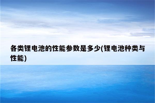 各类锂电池的性能参数是多少(锂电池种类与性能)