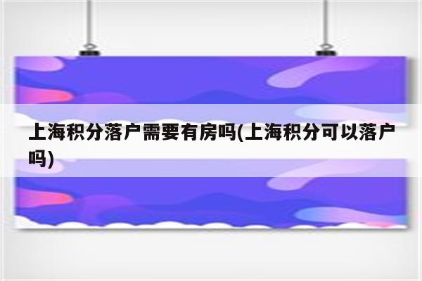 上海积分落户需要有房吗(上海积分可以落户吗)