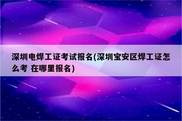 深圳电焊工证考试报名(深圳宝安区焊工证怎么考 在哪里报名)