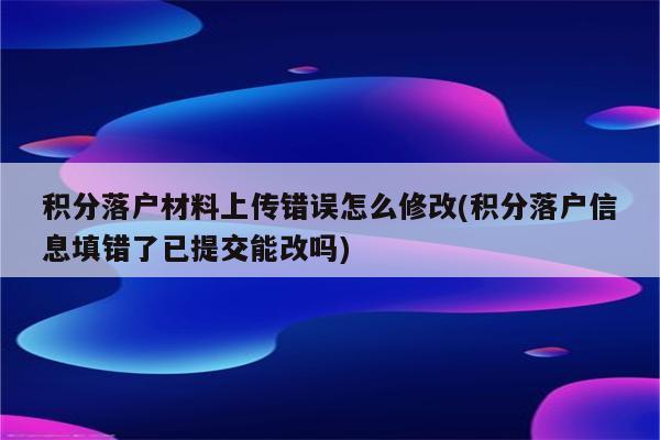 积分落户材料上传错误怎么修改(积分落户信息填错了已提交能改吗)